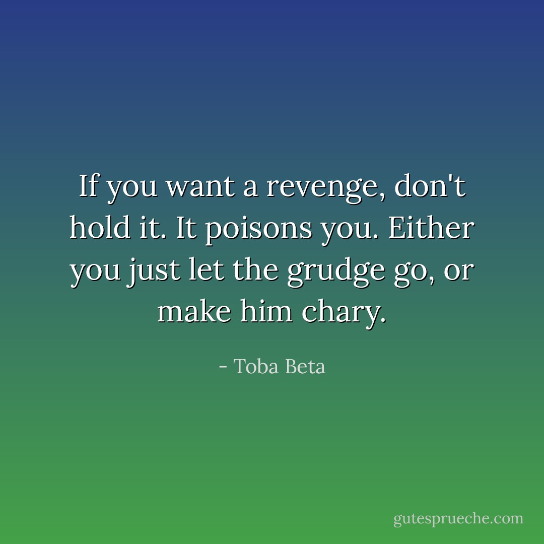 If you want a revenge, don't hold it. It poisons you.<br />Either you just let the grudge go, or make him chary. - Toba Beta