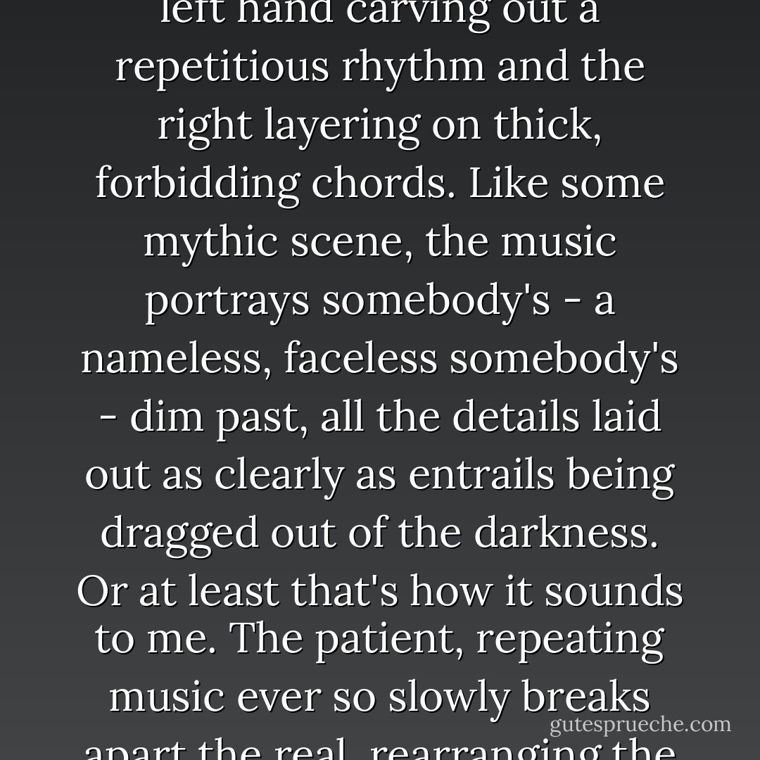 Somewhere along the line Coltrane's soprano sax runs out of steam. Now it's McCoy Tyner's piano solo I hear, the left hand carving out a repetitious rhythm and the right layering on thick, forbidding chords. Like some mythic scene, the music portrays somebody's - a nameless, faceless somebody's - dim past, all the details laid out as clearly as entrails being dragged out of the darkness. Or at least that's how it sounds to me. The patient, repeating music ever so slowly breaks apart the real, rearranging the pieces. It has a hypnotic, menacing smell, just like the forest. - Haruki Murakami
