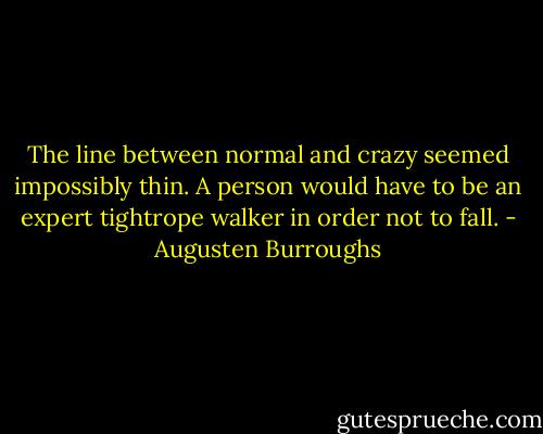 The line between normal and crazy seemed impossibly thin. A person would have to be an expert tightrope walker in order not to fall. - Augusten Burroughs
