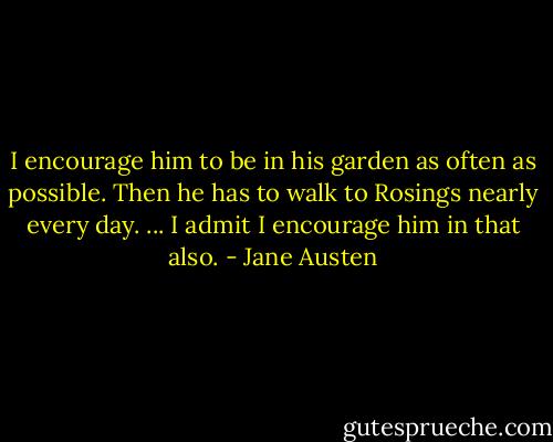 I encourage him to be in his garden as often as possible. Then he has to walk to Rosings nearly every day. ... I admit I encourage him in that also. - Jane Austen