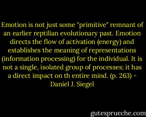 Emotion is not just some "primitive" remnant of an earlier reptilian evolutionary past. Emotion directs the flow of activation (energy) and establishes the meaning of representations (information processing) for the individual. It is not a single, isolated group of processes; it has a direct impact on th entire mind. (p. 263) - Daniel J. Siegel