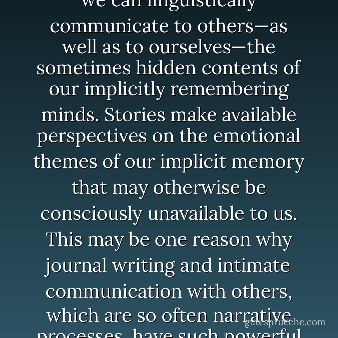 Our dreams and stories may contain implicit aspects of our lives even without our awareness. In fact, storytelling may be a primary way in which we can linguistically communicate to others—as well as to ourselves—the sometimes hidden contents of our implicitly remembering minds. Stories make available perspectives on the emotional themes of our implicit memory that may otherwise be consciously unavailable to us. This may be one reason why journal writing and intimate communication with others, which are so often narrative processes, have such powerful organizing effects on the mind: They allow us to modulate our emotions and make sense of the world. - Daniel J. Siegel