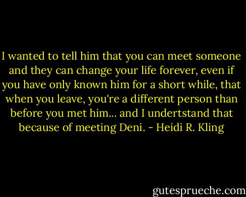 I wanted to tell him that you can meet someone and they can change your life forever, even if you have only known him for a short while, that when you leave, you're a different person than before you met him... and I undertstand that because of meeting Deni. - Heidi R. Kling