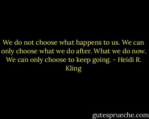 We do not choose what happens to us. We can only choose what we do after. What we do now. We can only choose to keep going. - Heidi R. Kling