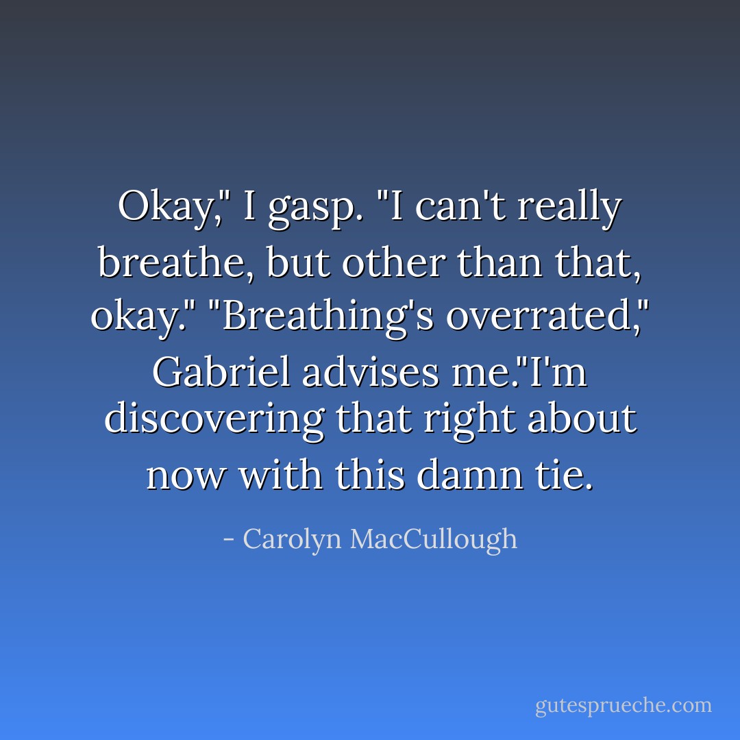 Okay," I gasp. "I can't really breathe, but other than that, okay."<br />"Breathing's overrated," Gabriel advises me."I'm discovering that right about now with this damn tie. - Carolyn MacCullough