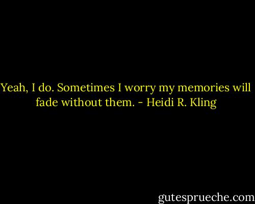 Yeah, I do. Sometimes I worry my memories will fade without them. - Heidi R. Kling