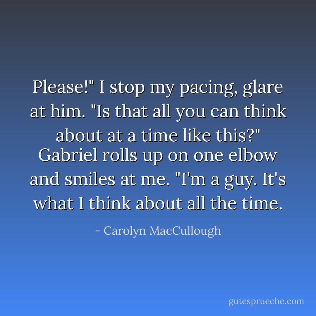 Please!" I stop my pacing, glare at him. "Is that all you can think about at a time like this?"<br />Gabriel rolls up on one elbow and smiles at me. "I'm a guy. It's what I think about all the time. - Carolyn MacCullough