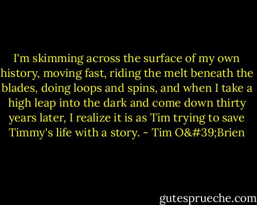 I'm skimming across the surface of my own history, moving fast, riding the melt beneath the blades, doing loops and spins, and when I take a high leap into the dark and come down thirty years later, I realize it is as Tim trying to save Timmy's life with a story. - Tim O'Brien