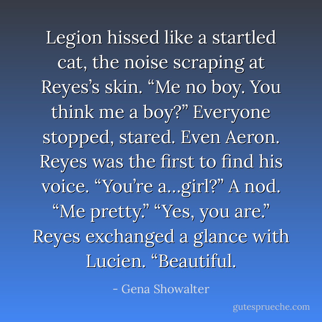 Legion hissed like a startled cat, the noise scraping at Reyes’s skin. “Me no boy. You think me a boy?”<br />Everyone stopped, stared. Even Aeron.<br />Reyes was the first to find his voice. “You’re a…girl?”<br />A nod. “Me pretty.”<br />“Yes, you are.” Reyes exchanged a glance with Lucien. “Beautiful. - Gena Showalter