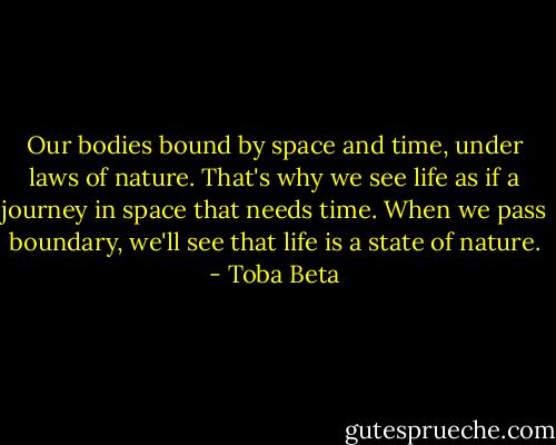 Our bodies bound by space and time, under laws of nature.<br />That's why we see life as if a journey in space that needs time.<br />When we pass boundary, we'll see that life is a state of nature. - Toba Beta