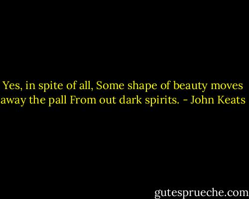Yes, in spite of all, Some shape of beauty moves away the pall From out dark spirits. - John Keats