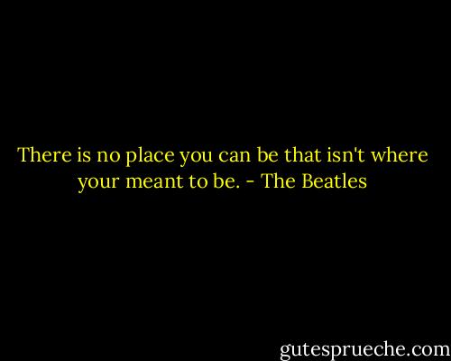 There is no place you can be that isn't where your meant to be. - The Beatles