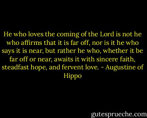 He who loves the coming of the Lord is not he who affirms that it is far off, nor is it he who says it is near, but rather he who, whether it be far off or near, awaits it with sincere faith, steadfast hope, and fervent love. - Augustine of Hippo