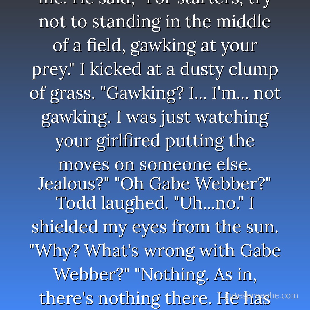 I jumped up and "casually" strolled a bit closer. I blinked my eyes in the sun. It couldn't be, could it? But it was.<br />Gabe.<br />...<br />"You know, if you're going to stalk someone, you should be less obvious."<br />I wheeled around. It was Todd. He'd snuck up on me.<br />He said, "For starters, try not to standing in the middle of a field, gawking at your prey."<br />I kicked at a dusty clump of grass. "Gawking? I... I'm... not gawking. I was just watching your girlfired putting the moves on someone else. Jealous?"<br />"Oh Gabe Webber?" Todd laughed. "Uh...no."<br />I shielded my eyes from the sun. "Why? What's wrong with Gabe Webber?"<br />"Nothing. As in, there's nothing there. He has the personality of dry toast."<br />How dare he insult my Gabe? "Oh yes. I forgot. You prefer the company of assholes and jerks. As they say, 'Birds of a feather...'"<br />"That must be why you hang around. - Kristin Walker
