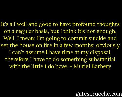 It's all well and good to have profound thoughts on a regular basis, but I think it's not enough. Well, I mean: I'm going to commit suicide and set the house on fire in a few months; obviously I can't assume I have time at my disposal, therefore I have to do something substantial with the little I do have. - Muriel Barbery