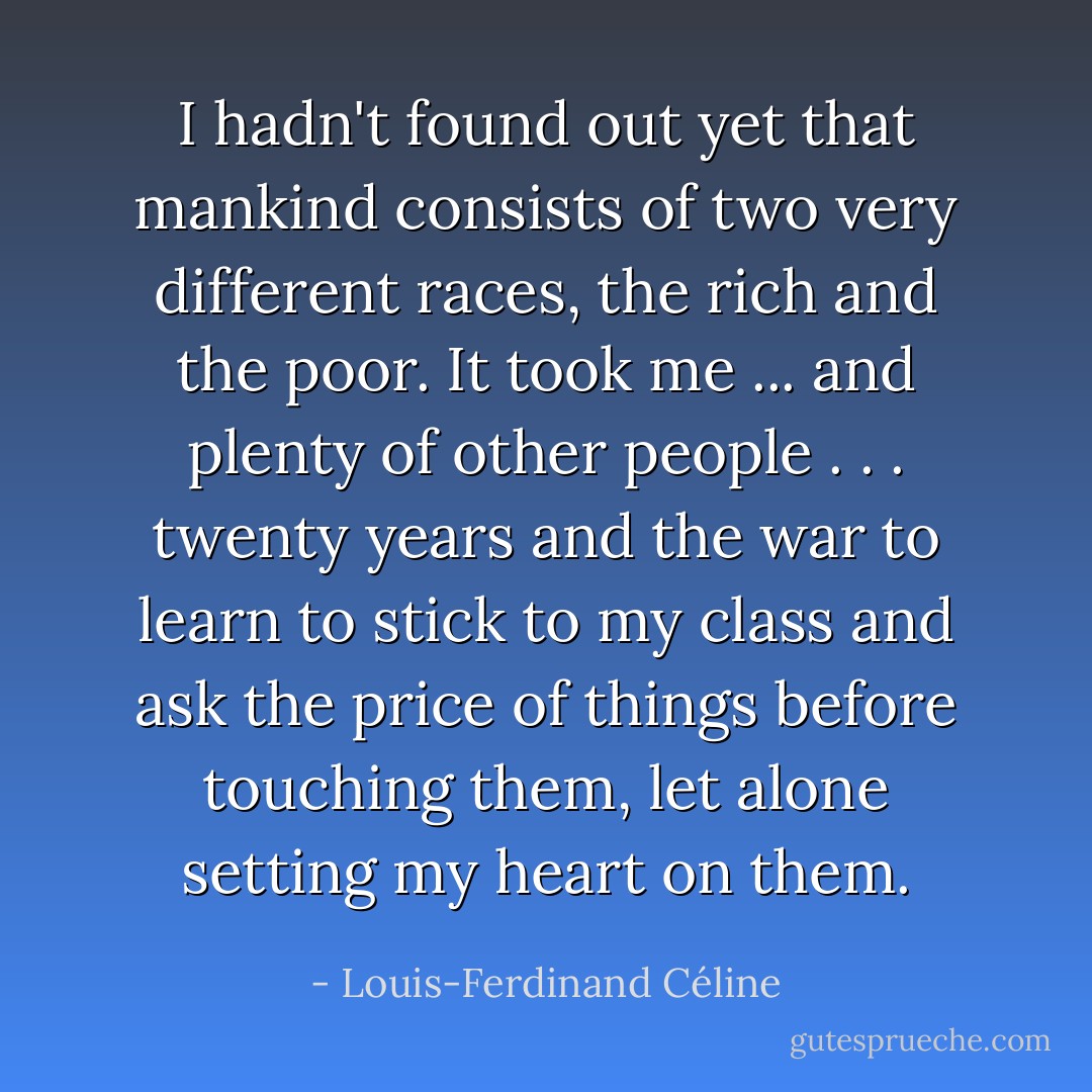 I hadn't found out yet that mankind consists of two very different races, the rich and the poor. It took me ... and plenty of other people . . . twenty years and the war to learn to stick to my class and ask the price of things before touching them, let alone setting my heart on them. - Louis-Ferdinand Céline