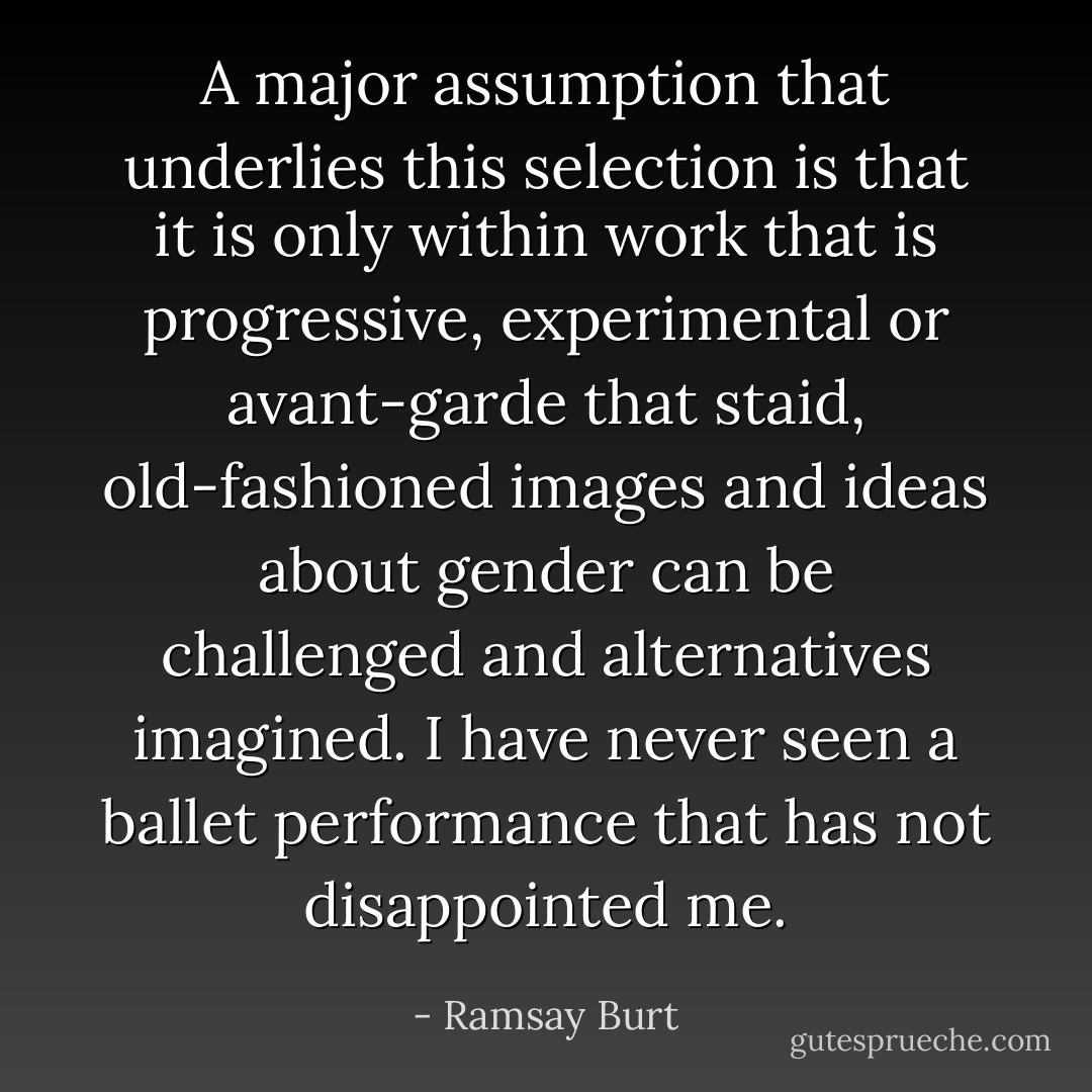 A major assumption that underlies this selection is that it is only within work that is progressive, experimental or avant-garde that staid, old-fashioned images and ideas about gender can be challenged and alternatives imagined. I have never seen a ballet performance that has not disappointed me. - Ramsay Burt