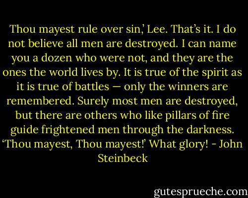 Thou mayest rule over sin,’ Lee. That’s it. I do not believe all men are destroyed. I can name you a dozen who were not, and they are the ones the world lives by. It is true of the spirit as it is true of battles — only the winners are remembered. Surely most men are destroyed, but there are others who like pillars of fire guide frightened men through the darkness. ‘Thou mayest, Thou mayest!’ What glory! - John Steinbeck