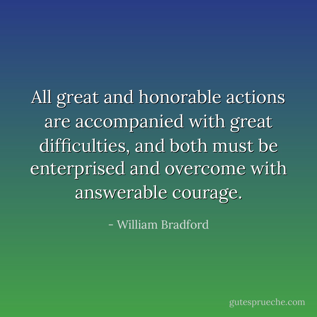 All great and honorable actions are accompanied with great difficulties, and both must be enterprised and overcome with answerable courage. - William Bradford