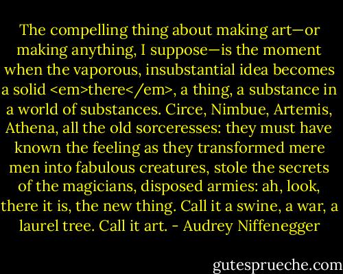 The compelling thing about making art—or making anything, I suppose—is the moment when the vaporous, insubstantial idea becomes a solid <em>there</em>, a thing, a substance in a world of substances. Circe, Nimbue, Artemis, Athena, all the old sorceresses: they must have known the feeling as they transformed mere men into fabulous creatures, stole the secrets of the magicians, disposed armies: ah, look, there it is, the new thing. Call it a swine, a war, a laurel tree. Call it art. - Audrey Niffenegger