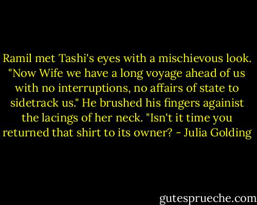 Ramil met Tashi's eyes with a mischievous look. "Now Wife we have a long voyage ahead of us with no interruptions, no affairs of state to sidetrack us." He brushed his fingers againist the lacings of her neck. "Isn't it time you returned that shirt to its owner? - Julia Golding