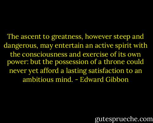 The ascent to greatness, however steep and dangerous, may entertain an active spirit with the consciousness and exercise of its own power: but the possession of a throne could never yet afford a lasting satisfaction to an ambitious mind. - Edward Gibbon
