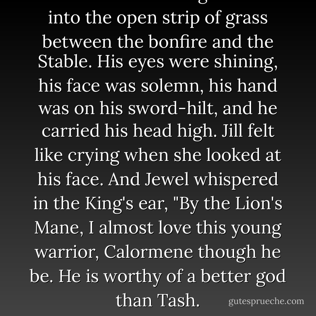 Emeth came walking forward into the open strip of grass between the bonfire and the Stable. His eyes were shining, his face was solemn, his hand was on his sword-hilt, and he carried his head high. Jill felt like crying when she looked at his face. And Jewel whispered in the King's ear, "By the Lion's Mane, I almost love this young warrior, Calormene though he be. He is worthy of a better god than Tash. - C.S. Lewis