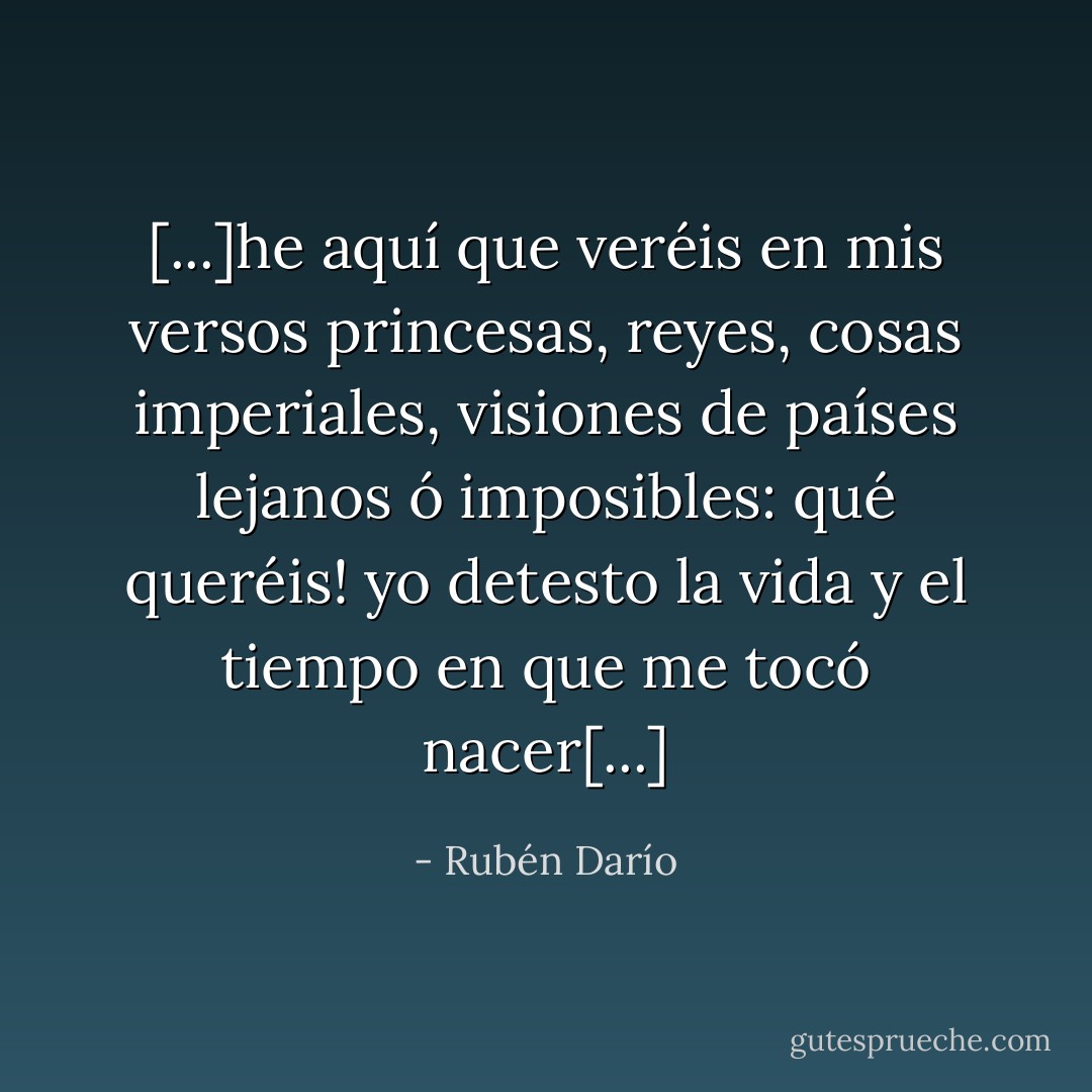 [...]he aquí que veréis en mis versos princesas, reyes, cosas imperiales, visiones de países lejanos ó imposibles: qué queréis! yo detesto la vida y el tiempo en que me tocó nacer[...] - Rubén Darío