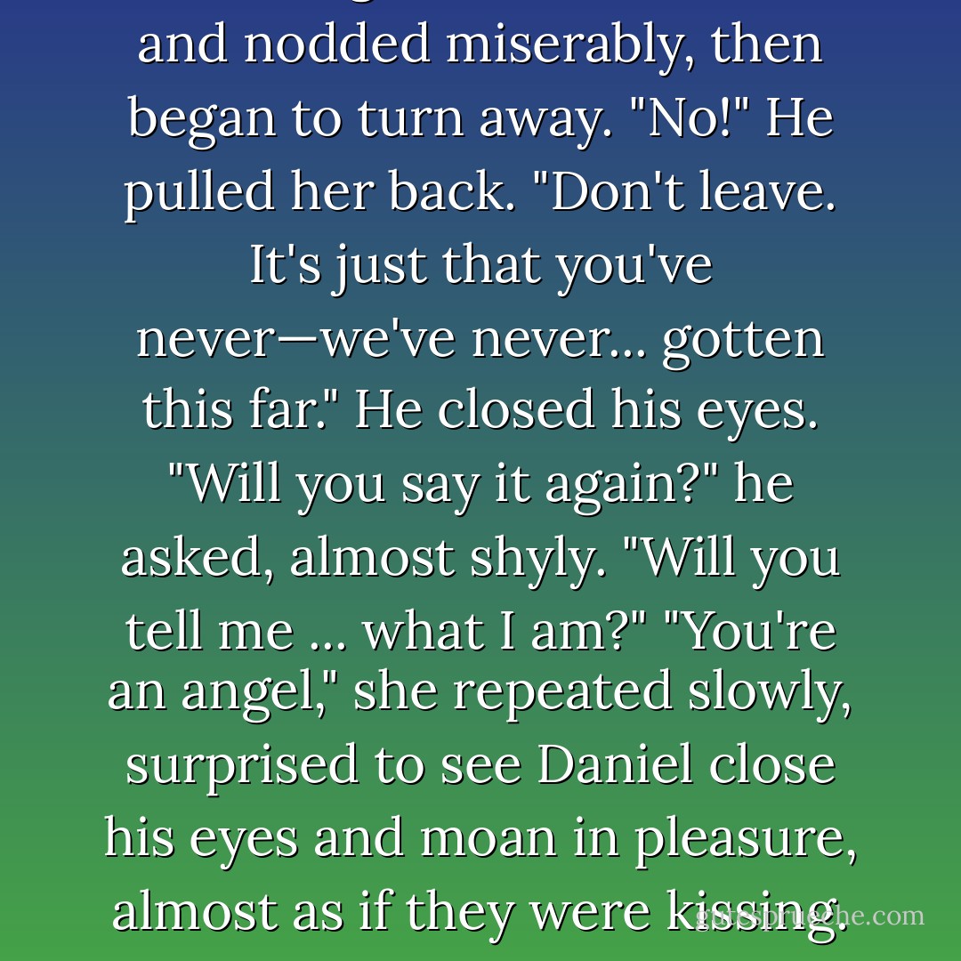 I don't understand what you're still doing here."<br />She blinked and nodded miserably, then began to turn away.<br />"No!" He pulled her back. "Don't leave. It's just that you've never—we've never... gotten this far." He closed his eyes. "Will you say it again?" he asked, almost shyly. "Will you tell me ... what I am?"<br />"You're an angel," she repeated slowly, surprised to see Daniel close his eyes and moan in pleasure, almost as if they were kissing. "I'm in love with an angel. - Lauren Kate