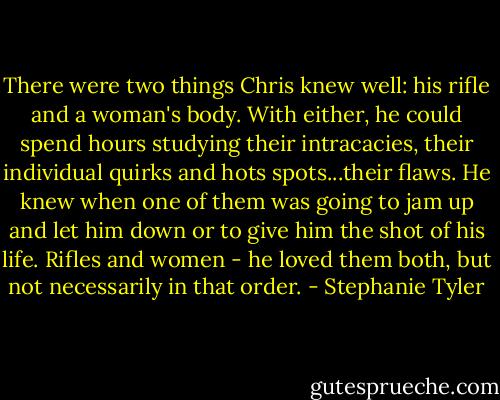 There were two things Chris knew well: his rifle and a woman's body. With either, he could spend hours studying their intracacies, their individual quirks and hots spots...their flaws.<br />He knew when one of them was going to jam up and let him down or to give him the shot of his life. Rifles and women - he loved them both, but not necessarily in that order. - Stephanie Tyler