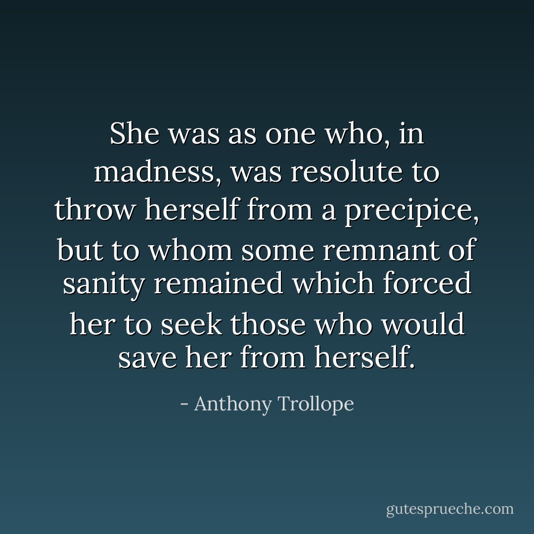 She was as one who, in madness, was resolute to throw herself from a precipice, but to whom some remnant of sanity remained which forced her to seek those who would save her from herself. - Anthony Trollope