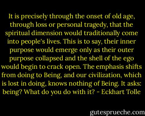 It is precisely through the onset of old age, through loss or personal tragedy, that the spiritual dimension would traditionally come into people's lives. This is to say, their inner purpose would emerge only as their outer purpose collapsed and the shell of the ego would begin to crack open. The emphasis shifts from doing to Being, and our civilization, which is lost in doing, knows nothing of Being. It asks: being? What do you do with it? - Eckhart Tolle