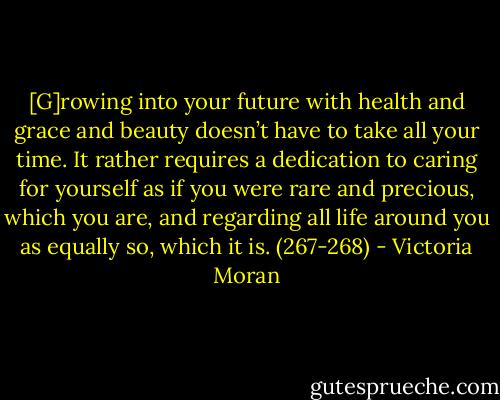[G]rowing into your future with health and grace and beauty doesn’t have to take all your time. It rather requires a dedication to caring for yourself as if you were rare and precious, which you are, and regarding all life around you as equally so, which it is. (267-268) - Victoria Moran