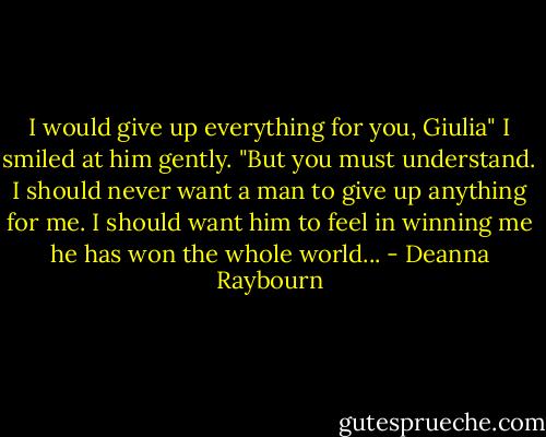I would give up everything for you, Giulia"<br />I smiled at him gently. "But you must understand. I should never want a man to give up anything for me. I should want him to feel in winning me he has won the whole world... - Deanna Raybourn