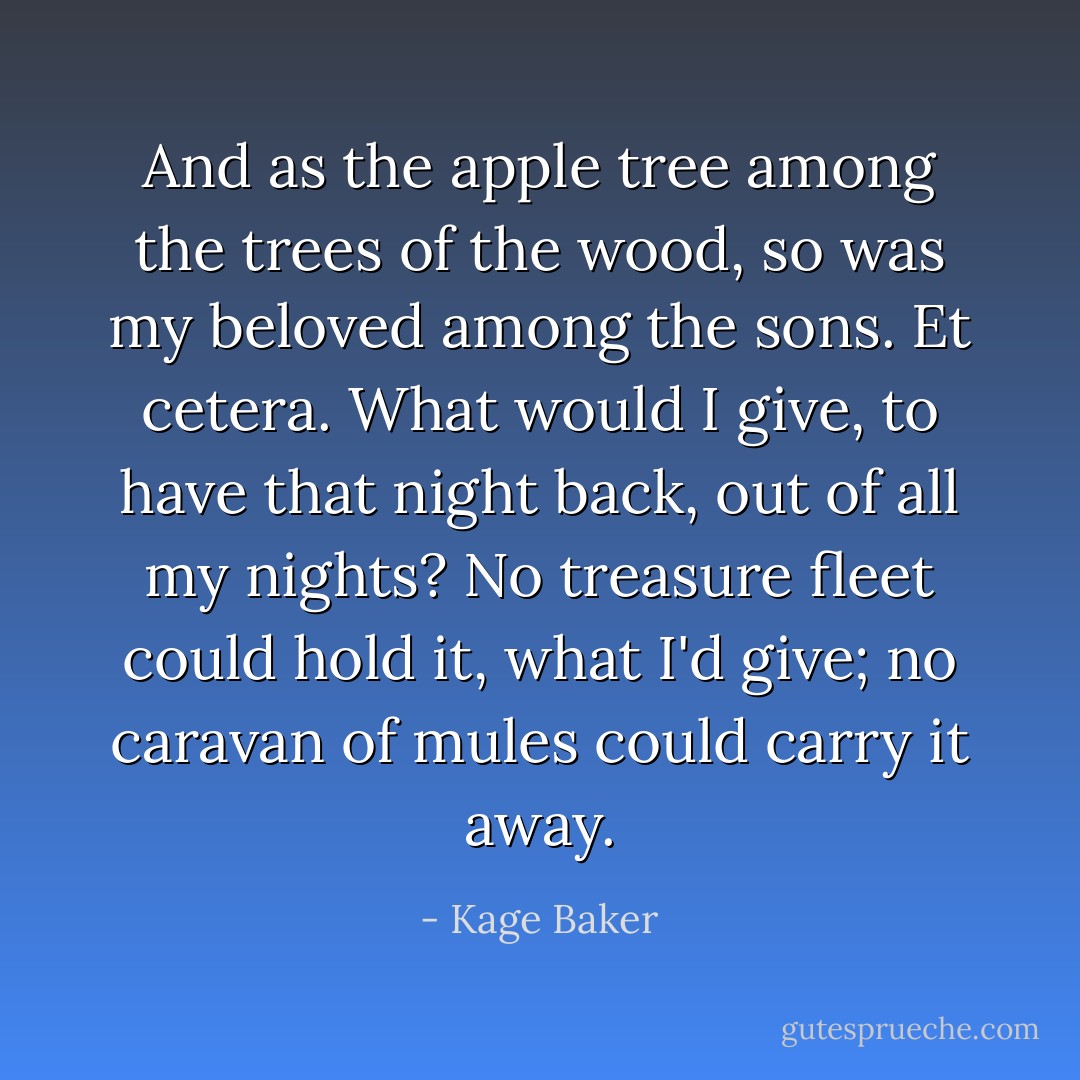 And as the apple tree among the trees of the wood, so was my beloved among the sons. Et cetera. What would I give, to have that night back, out of all my nights? No treasure fleet could hold it, what I'd give; no caravan of mules could carry it away. - Kage Baker