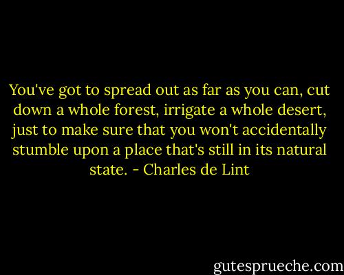 You've got to spread out as far as you can, cut down a whole forest, irrigate a whole desert, just to make sure that you won't accidentally stumble upon a place that's still in its natural state. - Charles de Lint