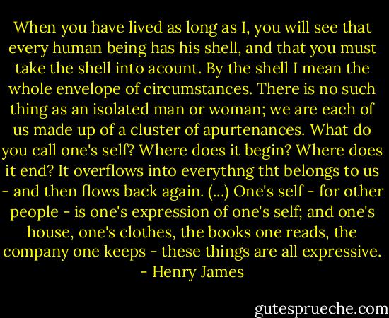 When you have lived as long as I, you will see that every human being has his shell, and that you must take the shell into acount. By the shell I mean the whole envelope of circumstances. There is no such thing as an isolated man or woman; we are each of us made up of a cluster of apurtenances. What do you call one's self? Where does it begin? Where does it end? It overflows into everythng tht belongs to us - and then flows back again. (...) One's self - for other people - is one's expression of one's self; and one's house, one's clothes, the books one reads, the company one keeps - these things are all expressive. - Henry James