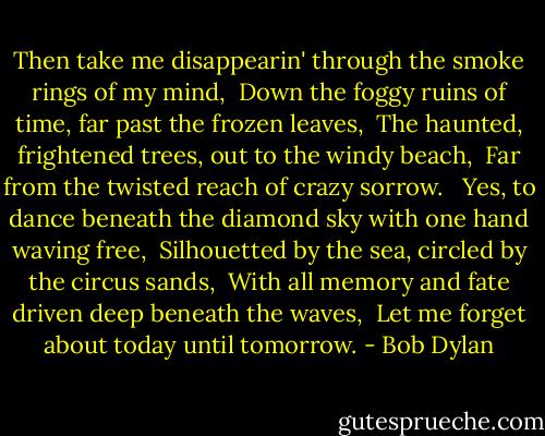 Then take me disappearin' through the smoke rings of my mind, <br />Down the foggy ruins of time, far past the frozen leaves, <br />The haunted, frightened trees, out to the windy beach, <br />Far from the twisted reach of crazy sorrow. <br /><br />Yes, to dance beneath the diamond sky with one hand waving free, <br />Silhouetted by the sea, circled by the circus sands, <br />With all memory and fate driven deep beneath the waves, <br />Let me forget about today until tomorrow. - Bob Dylan