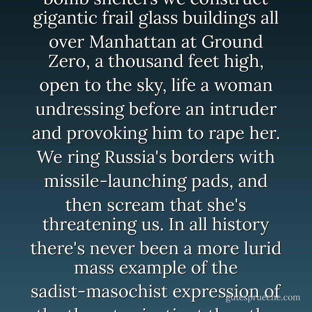 Look at us. We build giant highways and murderously fast cars for killing each other and committing suicide. Instead of bomb shelters we construct gigantic frail glass buildings all over Manhattan at Ground Zero, a thousand feet high, open to the sky, life a woman undressing before an intruder and provoking him to rape her. We ring Russia's borders with missile-launching pads, and then scream that she's threatening us. In all history there's never been a more lurid mass example of the sadist-masochist expression of the thanatos instinct than the present conduct of the United States. The Nazis by comparison were Eagle Scouts. - Herman Wouk