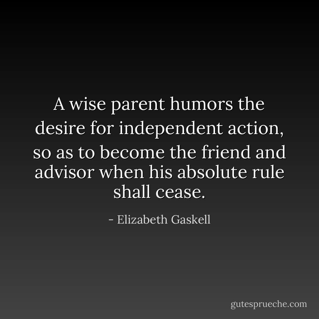 A wise parent humors the desire for independent action, so as to become the friend and advisor when his absolute rule shall cease. - Elizabeth Gaskell