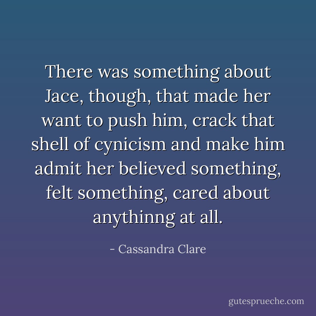 There was something about Jace, though, that made her want to push him, crack that shell of cynicism and make him admit her believed something, felt something, cared about anythinng at all. - Cassandra Clare