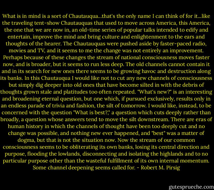 What is in mind is a sort of Chautauqua...that's the only name I can think of for it...like the traveling tent-show Chautauquas that used to move across America, this America, the one that we are now in, an old-time series of popular talks intended to edify and entertain, improve the mind and bring culture and enlightenment to the ears and thoughts of the hearer. The Chautauquas were pushed aside by faster-paced radio, movies and TV, and it seems to me the change was not entirely an improvement. Perhaps because of these changes the stream of national consciousness moves faster now, and is broader, but it seems to run less deep. The old channels cannot contain it and in its search for new ones there seems to be growing havoc and destruction along its banks. In this Chautauqua I would like not to cut any new channels of consciousness but simply dig deeper into old ones that have become silted in with the debris of thoughts grown stale and platitudes too often repeated. "What's new?" is an interesting and broadening eternal question, but one which, if pursued exclusively, results only in an endless parade of trivia and fashion, the silt of tomorrow. I would like, instead, to be concerned with the question "What is best?," a question which cuts deeply rather than broadly, a question whose answers tend to move the silt downstream. There are eras of human history in which the channels of thought have been too deeply cut and no change was possible, and nothing new ever happened, and "best" was a matter of dogma, but that is not the situation now. Now the stream of our common consciousness seems to be obliterating its own banks, losing its central direction and purpose, flooding the lowlands, disconnecting and isolating the highlands and to no particular purpose other than the wasteful fulfillment of its own internal momentum. Some channel deepening seems called for. - Robert M. Pirsig