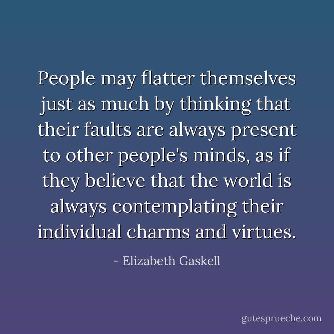 People may flatter themselves just as much by thinking that their faults are always present to other people's minds, as if they believe that the world is always contemplating their individual charms and virtues. - Elizabeth Gaskell