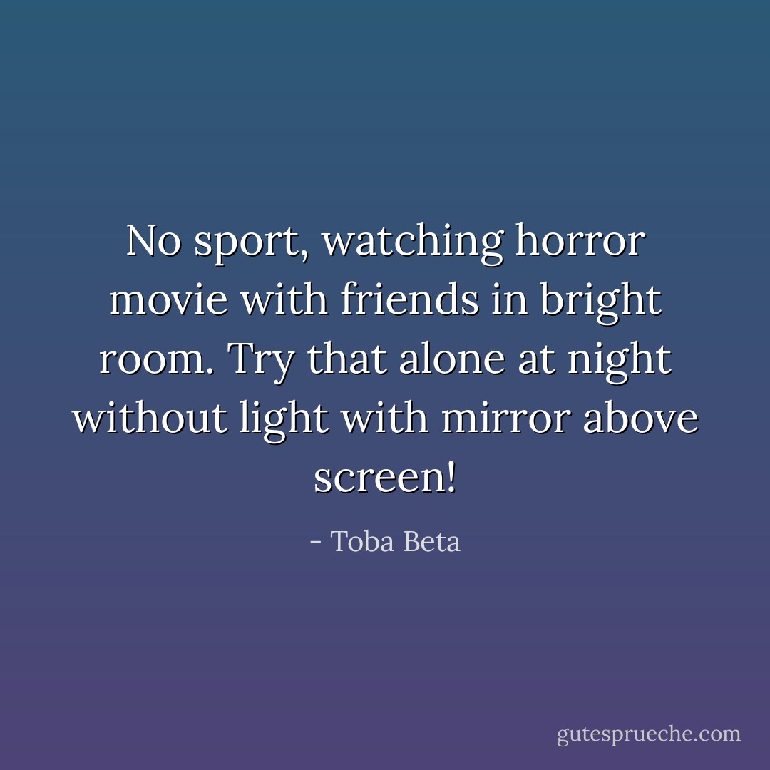 No sport, watching horror movie with friends in bright room.<br />Try that alone at night without light with mirror above screen! - Toba Beta