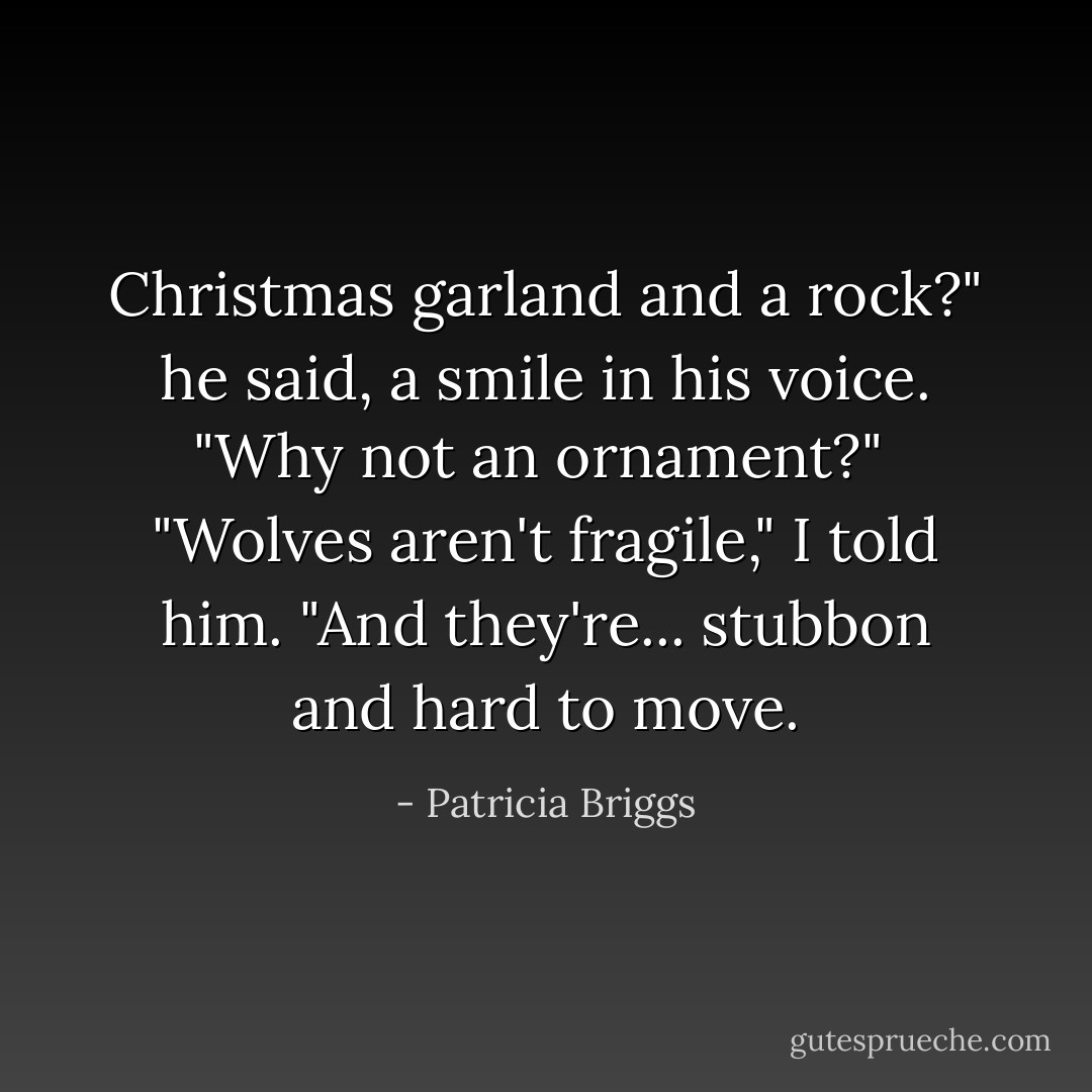 Christmas garland and a rock?" he said, a smile in his voice. "Why not an ornament?"<br /><br />"Wolves aren't fragile," I told him. "And they're... stubbon and hard to move. - Patricia Briggs
