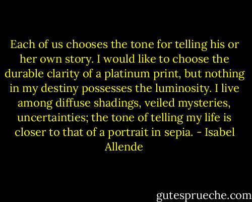Each of us chooses the tone for telling his or her own story. I would like to choose the durable clarity of a platinum print, but nothing in my destiny possesses the luminosity. I live among diffuse shadings, veiled mysteries, uncertainties; the tone of telling my life is closer to that of a portrait in sepia. - Isabel Allende
