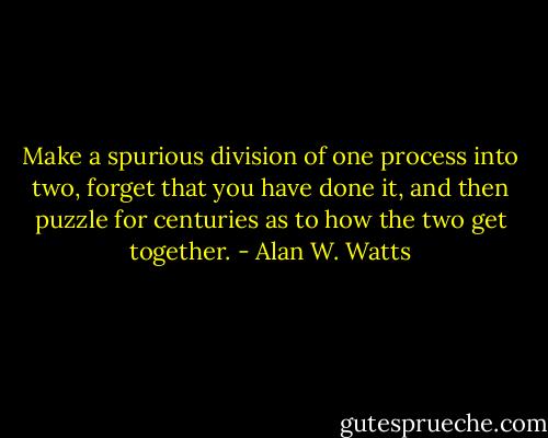 Make a spurious division of one process into two, forget that you have done it, and then puzzle for centuries as to how the two get together. - Alan W. Watts