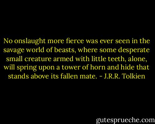 No onslaught more fierce was ever seen in the savage world of beasts, where some desperate small creature armed with little teeth, alone, will spring upon a tower of horn and hide that stands above its fallen mate. - J.R.R. Tolkien