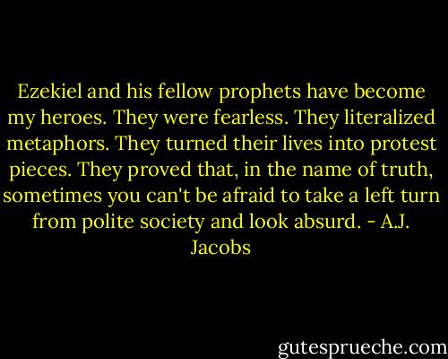 Ezekiel and his fellow prophets have become my heroes. They were fearless. They literalized metaphors. They turned their lives into protest pieces. They proved that, in the name of truth, sometimes you can't be afraid to take a left turn from polite society and look absurd. - A.J. Jacobs
