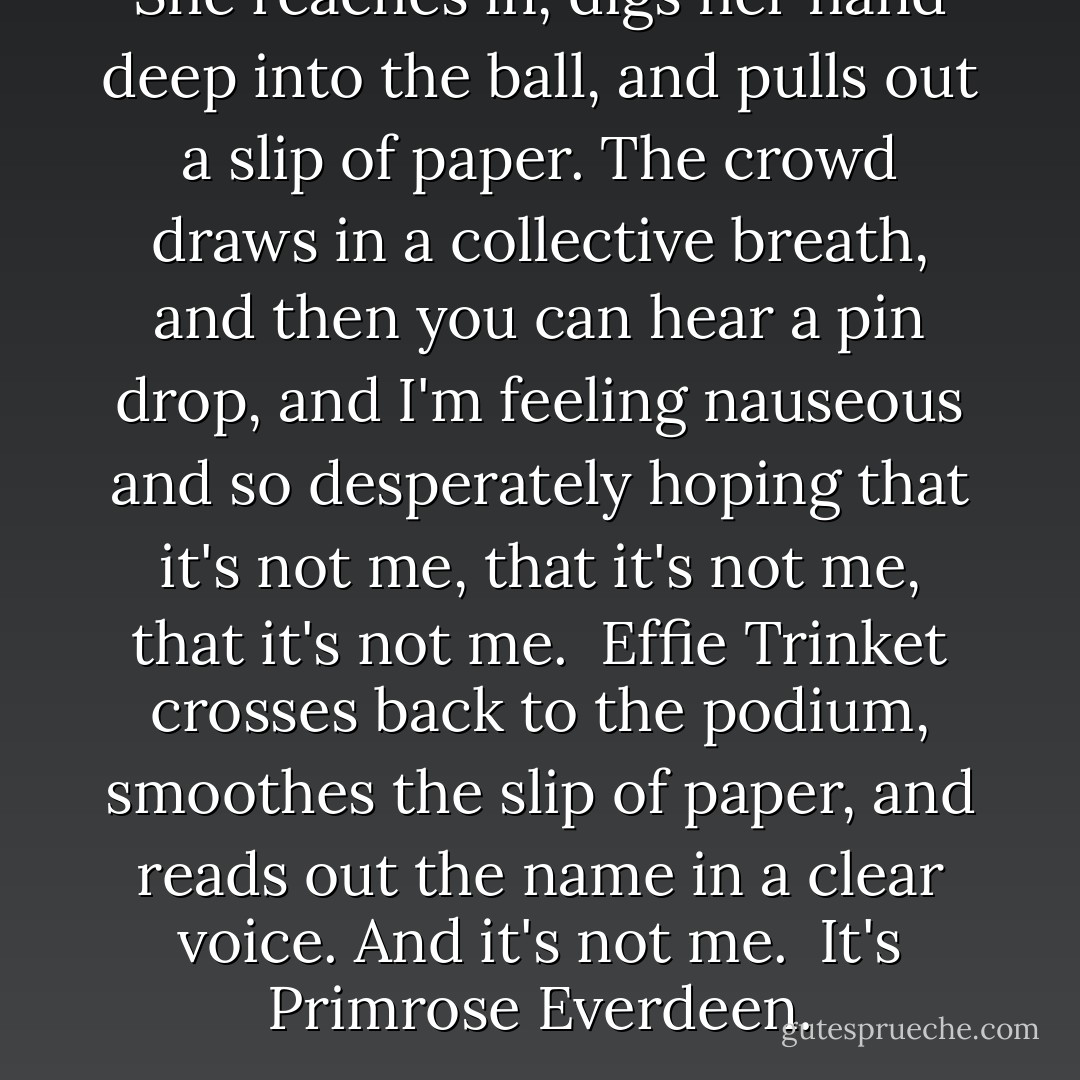 She reaches in, digs her hand deep into the ball, and pulls out a slip of paper. The crowd draws in a collective breath, and then you can hear a pin drop, and I'm feeling nauseous and so desperately hoping that it's not me, that it's not me, that it's not me.<br /><br />Effie Trinket crosses back to the podium, smoothes the slip of paper, and reads out the name in a clear voice. And it's not me.<br /><br />It's Primrose Everdeen. - Suzanne Collins